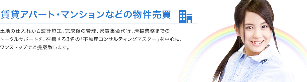 賃貸アパート・マンションなどの物件売買 土地の仕入れから設計施工、完成後の管理、家賃集金代行、清掃業務までのトータルサポートを、在籍する3名の「不動産コンサルティングマスター」を中心に、ワンストップでご提案致します。